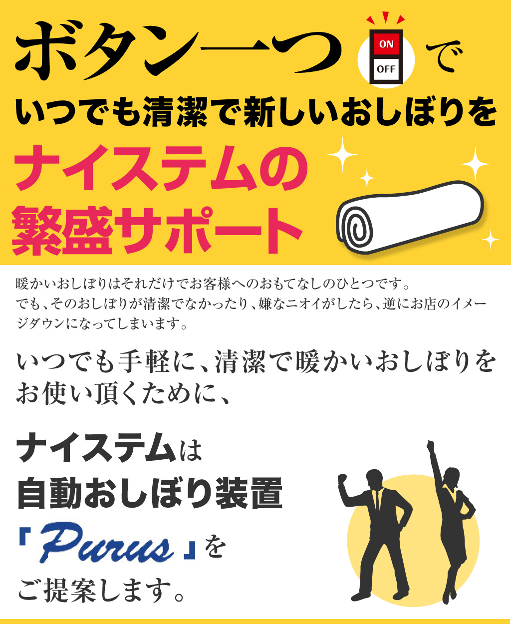 ボタン一つでいつでも清潔で新しいおしぼりを ナイステムで快適サポート 暖かいおしぼりはそれだけでお客様へのおもてなしのひとつです。 でも、そのおしぼりが清潔でなかったり、嫌なニオイがしたら、逆にお店のイメージダウンになってしまいます。 いつでも手軽に、清潔で暖かいおしぼりをお使い頂くために、ナイステムは 自動おしぼり装置「ＰＵＲＥ」をご提案します。