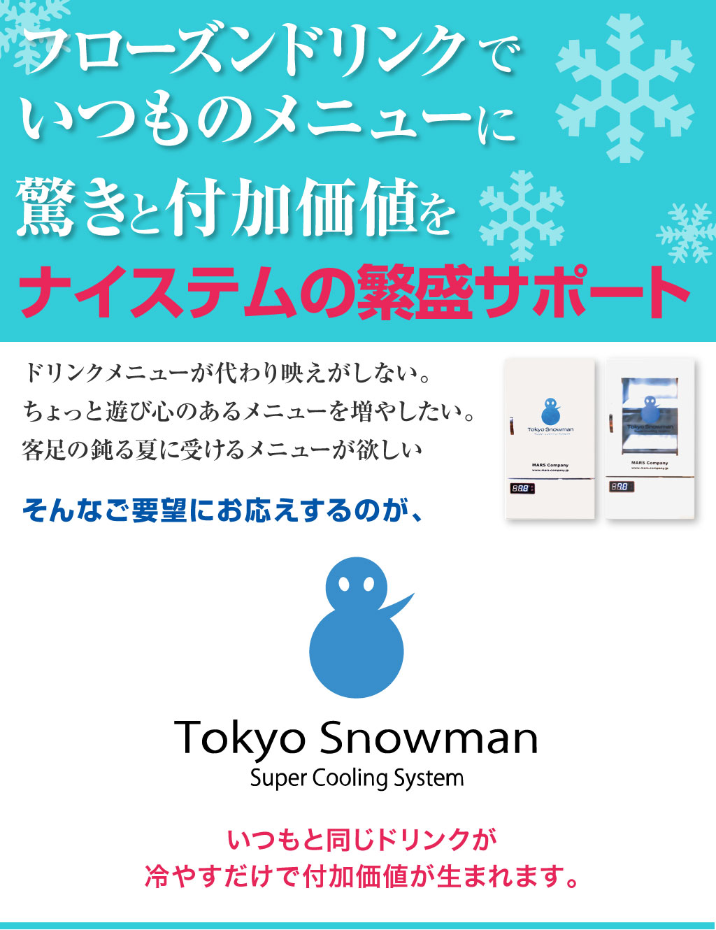 フローズンドリンクで いつものメニューに驚きと付加価値を ナイステムの繁盛サポート ドリンクメニューが代わり映えがしない。 ちょっと遊び心のあるメニューを増やしたい。 客足の鈍る夏に受けるメニューが欲しい そんなご要望にお応えするのが、 Tokyo Snowman! いつもと同じドリンクを 冷やすだけで付加価値が生まれます。