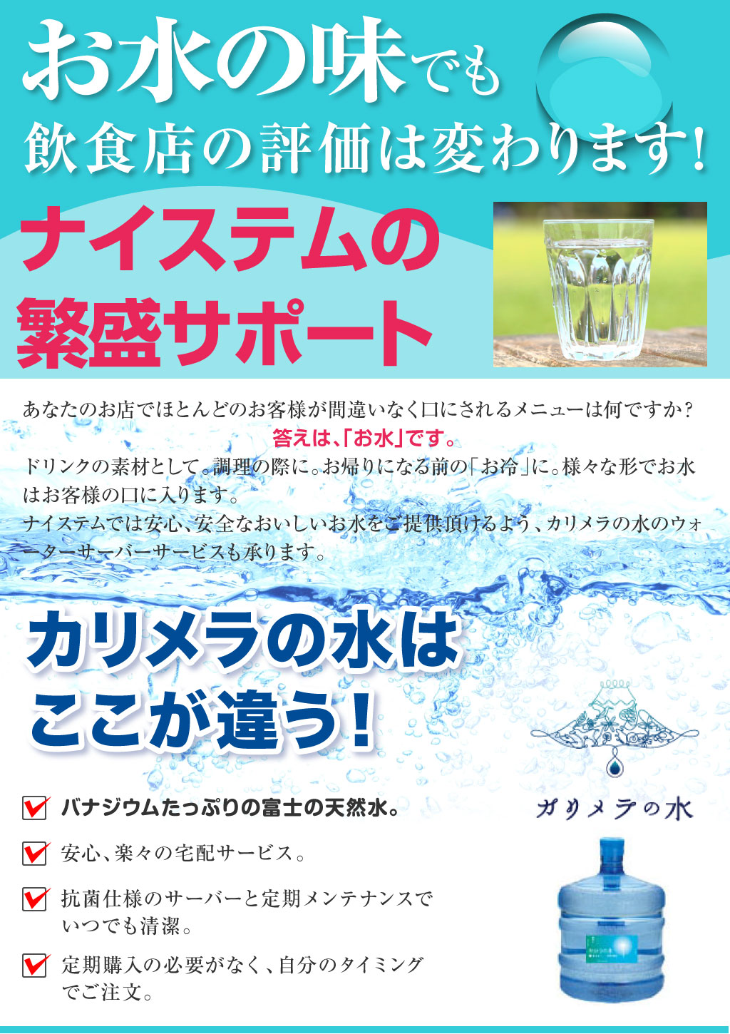 お水の味でも 飲食店の評価は変わります ナイステムの繁盛サポート.あなたのお店でほとんどのお客様が間違いなく口にされるメニューは何ですか？ 答えは、「お水」です。 ドリンクの素材として。調理の際に。お帰りになる前の「お冷」に。様々な形でお水はお客様の口に入ります。 ナイステムでは安心、安全なおいしいお水をご提供頂けるよう、カリメラの水のウォーターサーバーサービスも承ります。カリメラの水はここが違う！ ・バナジウムたっぷりの富士の天然水 ・安心、楽々の宅配サービス ・抗菌仕様のサーバーと定期メンテナンスでいつでも清潔 ・定期購入の必要がなく、自分のタイミングでご注文