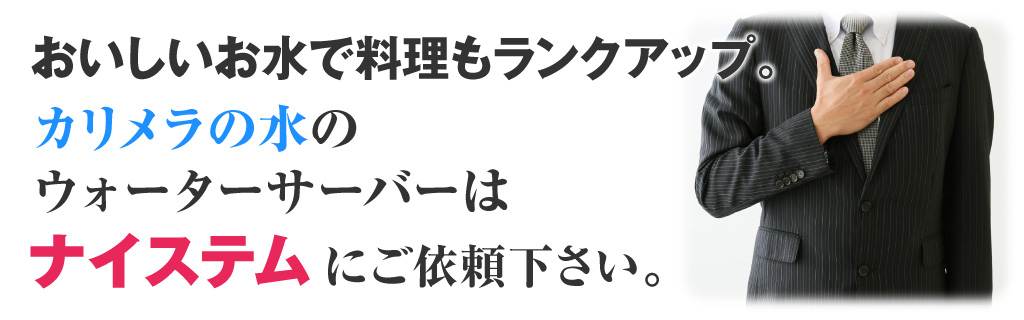 おいしいお水で料理もランクアップ。 カリメラの水のウォーターサーバーは ナイステムにご依頼下さい